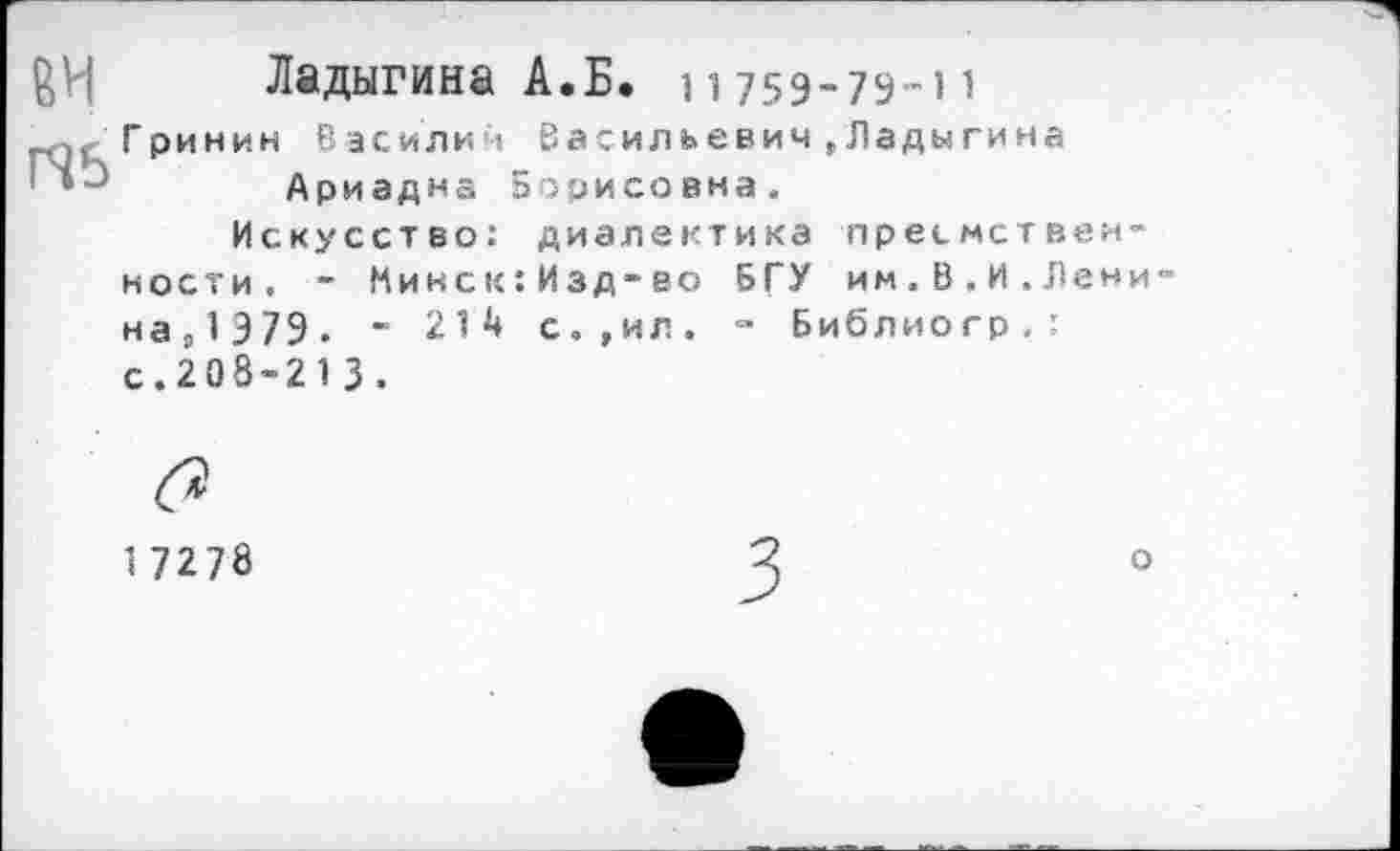 ﻿Ладыгина А.Б. 11759-79-11
Гринин Василич Васильевич,Ладыгина г’	Ариадна Борисовна.
Искусство: диалектика преемственности. - Микск:Изд-во БГУ им.В.И.Лени наР1Э79. - 214 с.,ил. - Библиогр.: с.208-21 3 .
1 7278
о